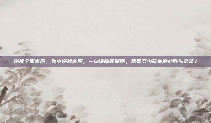 逆战全国客服,致电逆战客服,一句请稍等背后,藏着多少玩家的心酸与希望?