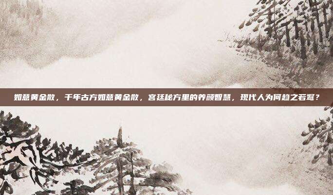 如意黄金散,千年古方如意黄金散,宫廷秘方里的养颜智慧,现代人为何趋之若鹜?