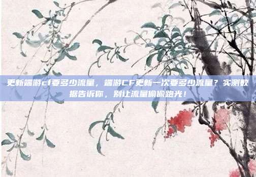 更新端游cf要多少流量,端游CF更新一次要多少流量?实测数据告诉你,别让流量偷偷跑光!
