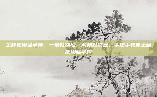 怎样使用验孕棒,一条杠别慌,两条杠别急,手把手教你正确使用验孕棒