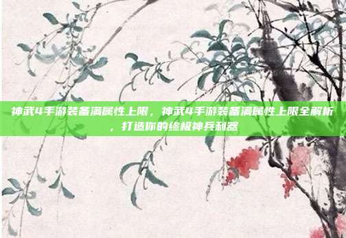 神武4手游装备满属性上限，神武4手游装备满属性上限全解析，打造你的终极神兵利器