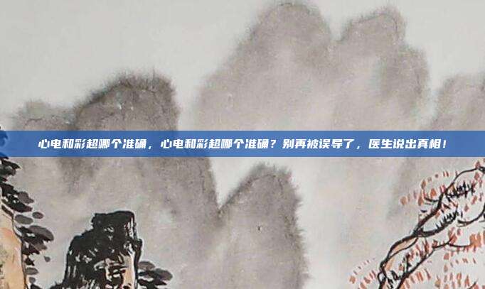 心电和彩超哪个准确,心电和彩超哪个准确?别再被误导了,医生说出真相!