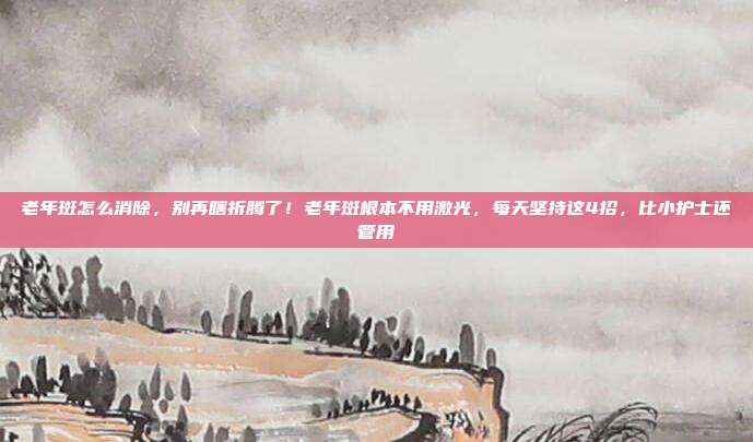 老年斑怎么消除,别再瞎折腾了!老年斑根本不用激光,每天坚持这4招,比小护士还管用