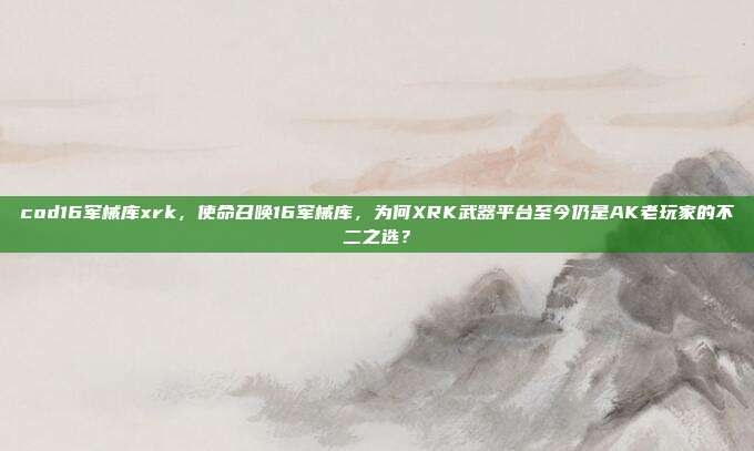 cod16军械库xrk,使命召唤16军械库,为何XRK武器平台至今仍是AK老玩家的不二之选?
