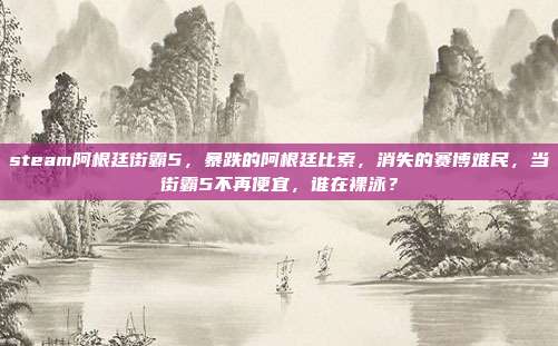 steam阿根廷街霸5,暴跌的阿根廷比索,消失的赛博难民,当街霸5不再便宜,谁在裸泳?