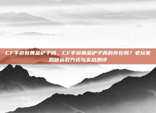 CF手游有黄金铲子吗,CF手游黄金铲子真的存在吗?老玩家揭秘获取方式与实战测评
