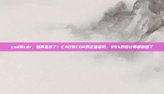 cad转cdr,别再乱转了!CAD转CDR的正确姿势,99%的设计师都搞错了