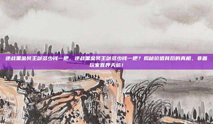 逆战黑金冥王剑多少钱一把,逆战黑金冥王剑多少钱一把?揭秘价值背后的真相,非酋玩家直呼天坑!