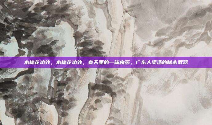 木棉花功效,木棉花功效,春天里的一味良药,广东人煲汤的秘密武器