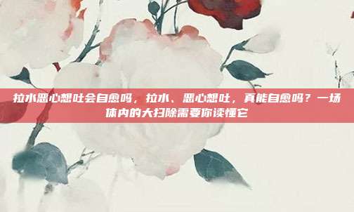 拉水恶心想吐会自愈吗,拉水、恶心想吐,真能自愈吗?一场体内的大扫除需要你读懂它