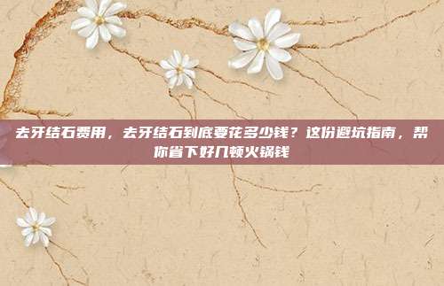 去牙结石费用,去牙结石到底要花多少钱?这份避坑指南,帮你省下好几顿火锅钱