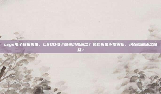 csgo电子蜂巢价位,CSGO电子蜂巢价格崩盘?最新价位深度解析,现在抄底还是跑路?