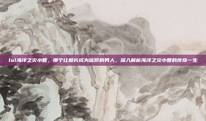 lol海洋之灾小智,那个让船长成为信仰的男人,深入解析海洋之灾小智的传奇一生