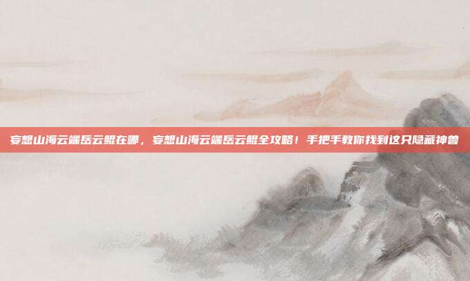 妄想山海云端岳云鲲在哪,妄想山海云端岳云鲲全攻略!手把手教你找到这只隐藏神兽