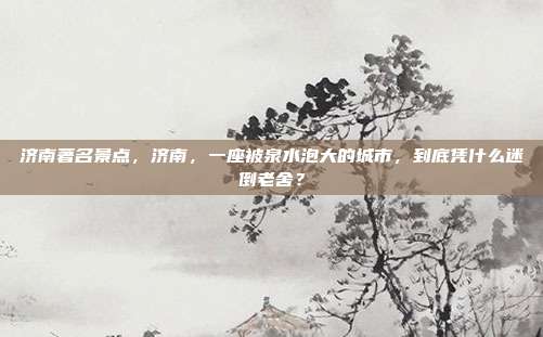 济南著名景点,济南,一座被泉水泡大的城市,到底凭什么迷倒老舍?