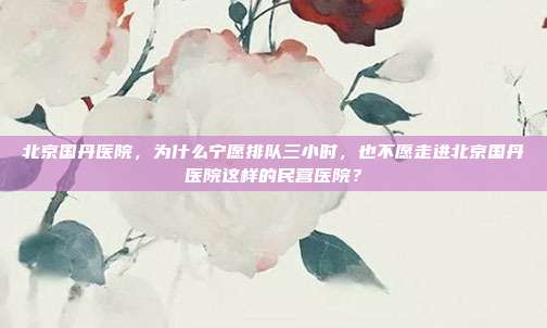 北京国丹医院,为什么宁愿排队三小时,也不愿走进北京国丹医院这样的民营医院?