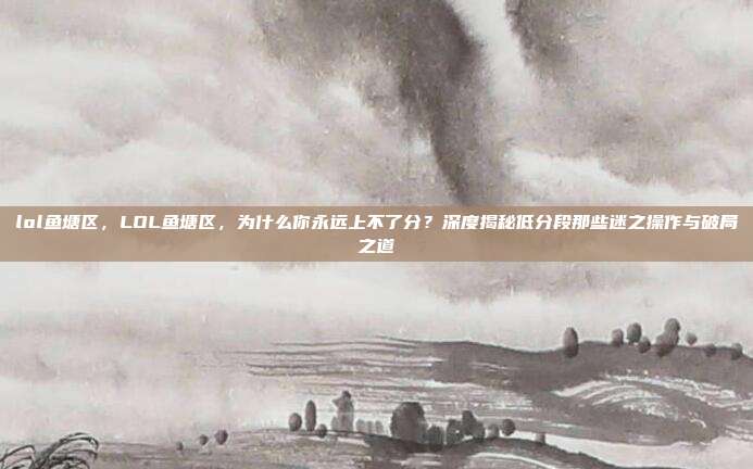 lol鱼塘区,LOL鱼塘区,为什么你永远上不了分?深度揭秘低分段那些迷之操作与破局之道