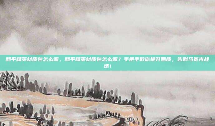 和平精英材质包怎么调,和平精英材质包怎么调?手把手教你提升画质,告别马赛克战场!