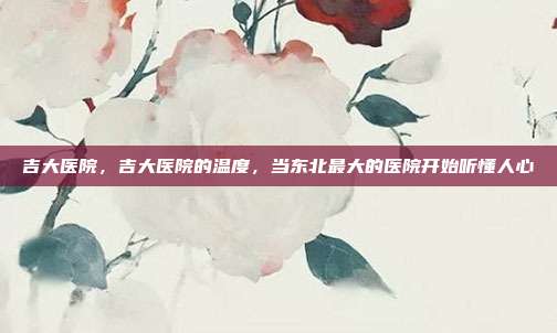 吉大医院,吉大医院的温度,当东北最大的医院开始听懂人心
