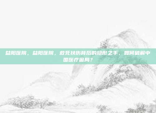 益阳医院,益阳医院,救死扶伤背后的隐形之手,如何破解中国医疗困局?