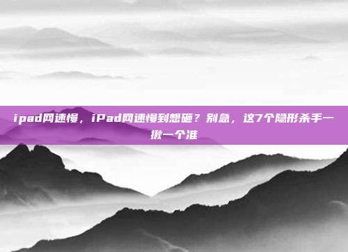 ipad网速慢,iPad网速慢到想砸?别急,这7个隐形杀手一揪一个准