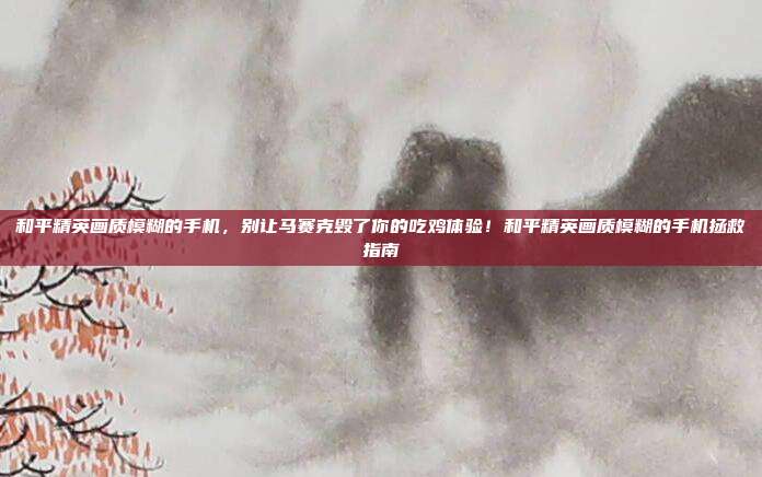 和平精英画质模糊的手机,别让马赛克毁了你的吃鸡体验!和平精英画质模糊的手机拯救指南
