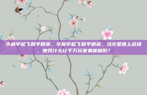 华晨宇起飞和平精英,华晨宇起飞和平精英,当火星撞上战场,他凭什么让千万玩家集体破防?
