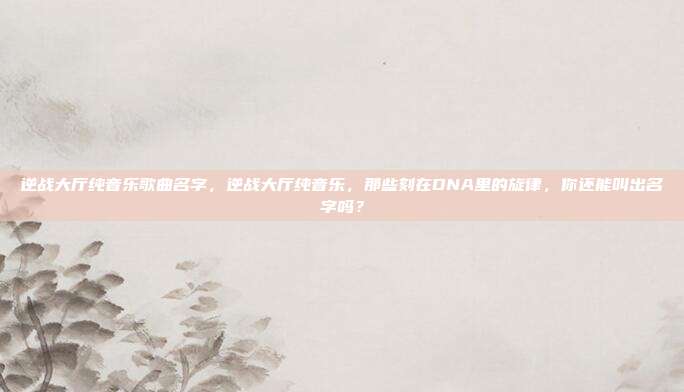 逆战大厅纯音乐歌曲名字,逆战大厅纯音乐,那些刻在DNA里的旋律,你还能叫出名字吗?