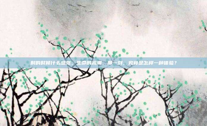 射的时候什么感觉,生命的高潮,那一刻,究竟是怎样一种体验?