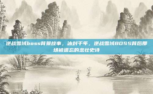 逆战雪域boss背景故事,冰封千年,逆战雪域BOSS背后那场被遗忘的悲壮史诗