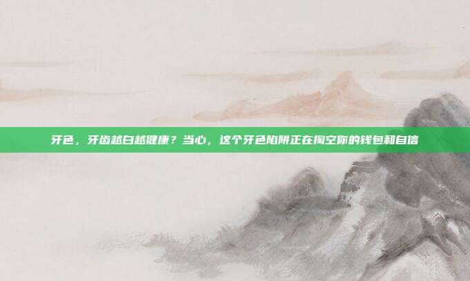 牙色，牙齿越白越健康？当心，这个牙色陷阱正在掏空你的钱包和自信