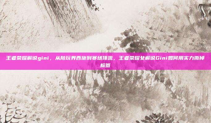 王者荣耀解说gini,从陪玩界西施到赛场顶流,王者荣耀女解说Gini如何用实力撕掉标签