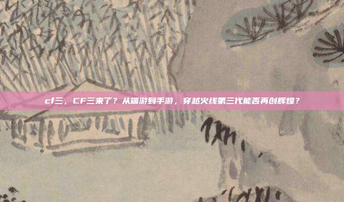 cf三,CF三来了?从端游到手游,穿越火线第三代能否再创辉煌?