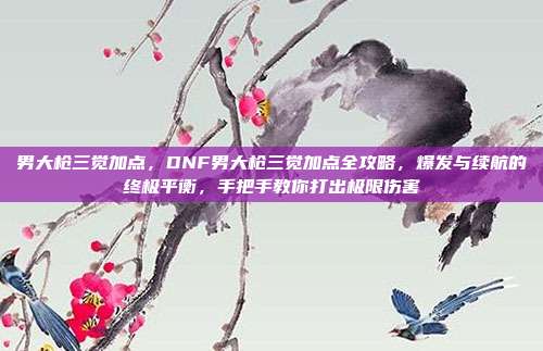 男大枪三觉加点,DNF男大枪三觉加点全攻略,爆发与续航的终极平衡,手把手教你打出极限伤害