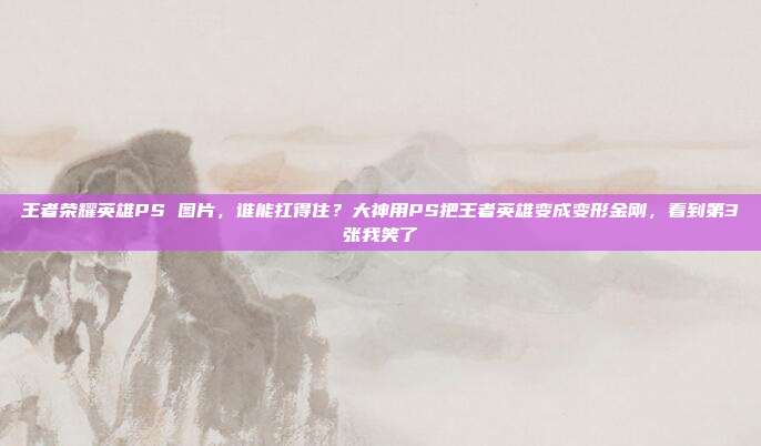 王者荣耀英雄PS 图片,谁能扛得住?大神用PS把王者英雄变成变形金刚,看到第3张我笑了