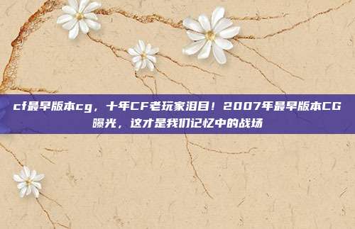 cf最早版本cg，十年CF老玩家泪目！2007年最早版本CG曝光，这才是我们记忆中的战场