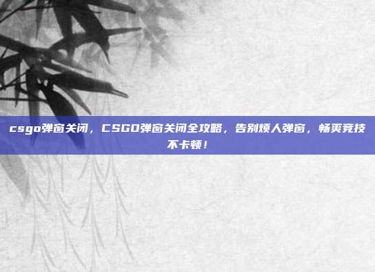 csgo弹窗关闭,CSGO弹窗关闭全攻略,告别烦人弹窗,畅爽竞技不卡顿!