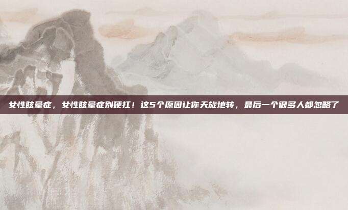 女性眩晕症,女性眩晕症别硬扛!这5个原因让你天旋地转,最后一个很多人都忽略了