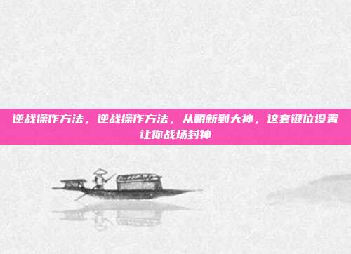 逆战操作方法，逆战操作方法，从萌新到大神，这套键位设置让你战场封神