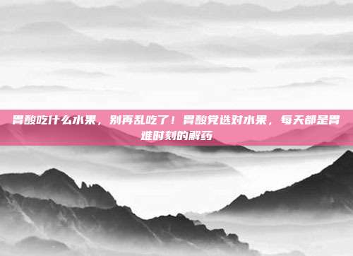 胃酸吃什么水果,别再乱吃了!胃酸党选对水果,每天都是胃难时刻的解药