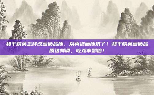 和平精英怎样改画质品质，别再被画质坑了！和平精英画质品质这样调，吃鸡率翻倍！