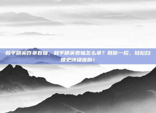 和平精英咋拿卷轴，和平精英卷轴怎么拿？教你一招，轻松白嫖史诗级皮肤！