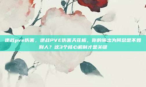 逆战pve伤害，逆战PVE伤害天花板，你的输出为何总是不如别人？这3个核心机制才是关键