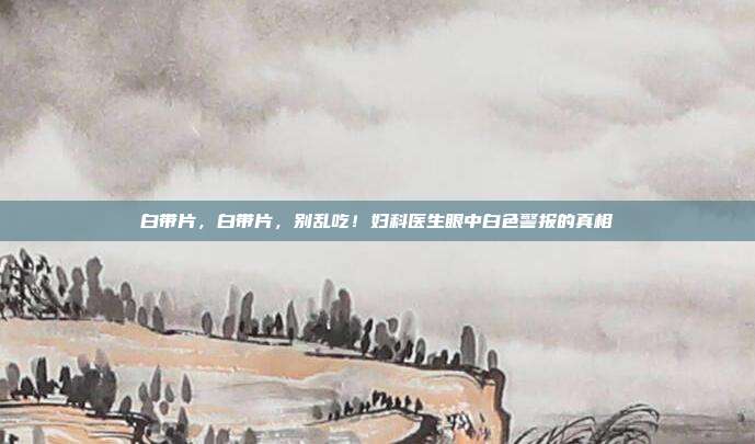白带片,白带片,别乱吃!妇科医生眼中白色警报的真相