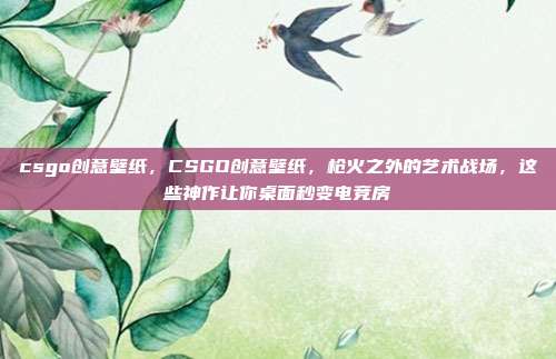 csgo创意壁纸,CSGO创意壁纸,枪火之外的艺术战场,这些神作让你桌面秒变电竞房