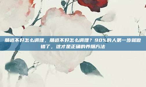 肠道不好怎么调理,肠道不好怎么调理?90%的人第一步就做错了,这才是正确的养肠方法