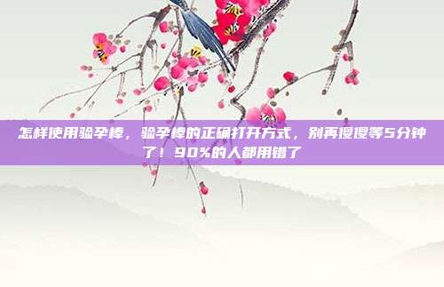 怎样使用验孕棒，验孕棒的正确打开方式，别再傻傻等5分钟了！90%的人都用错了