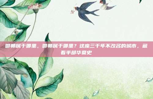 邯郸属于哪里,邯郸属于哪里?这座三千年不改名的城市,藏着半部华夏史