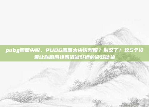 pubg画面尖锐,PUBG画面太尖锐刺眼?别忍了!这5个设置让你瞬间找回清晰舒适的游戏体验