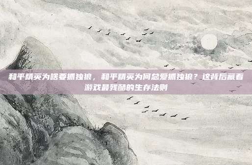 和平精英为啥要抓独狼,和平精英为何总爱抓独狼?这背后藏着游戏最残酷的生存法则